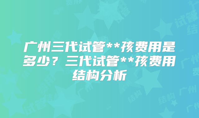 广州三代试管**孩费用是多少？三代试管**孩费用结构分析