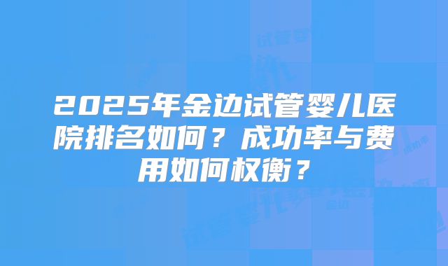 2025年金边试管婴儿医院排名如何？成功率与费用如何权衡？