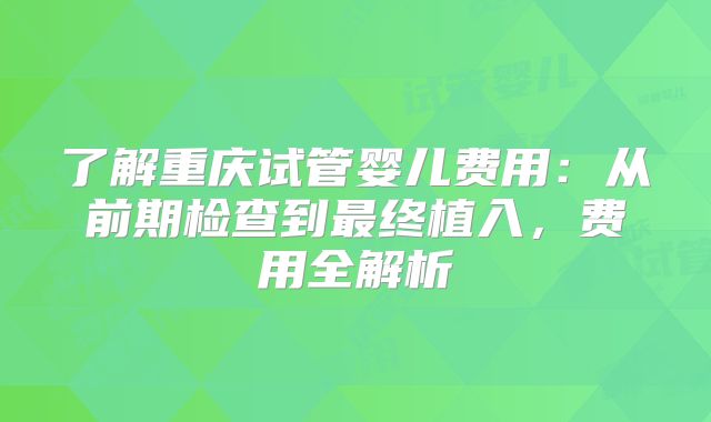 了解重庆试管婴儿费用：从前期检查到最终植入，费用全解析