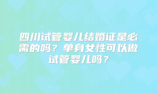 四川试管婴儿结婚证是必需的吗？单身女性可以做试管婴儿吗？