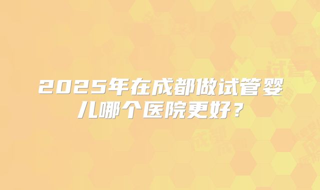 2025年在成都做试管婴儿哪个医院更好？
