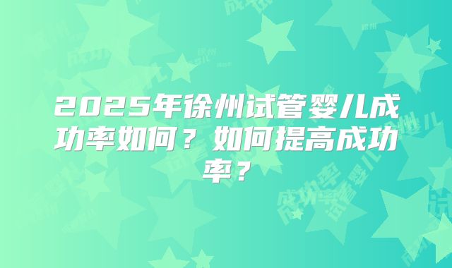 2025年徐州试管婴儿成功率如何？如何提高成功率？