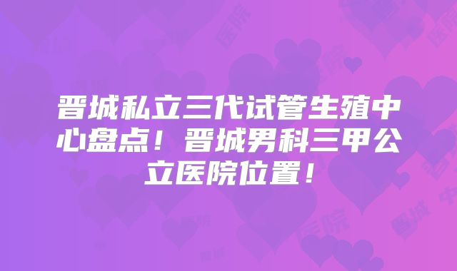 晋城私立三代试管生殖中心盘点！晋城男科三甲公立医院位置！