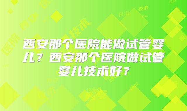 西安那个医院能做试管婴儿？西安那个医院做试管婴儿技术好？