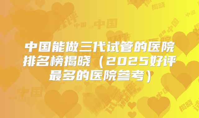 中国能做三代试管的医院排名榜揭晓(2025好评最多的医院参考)