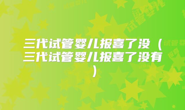 三代试管婴儿报喜了没（三代试管婴儿报喜了没有）