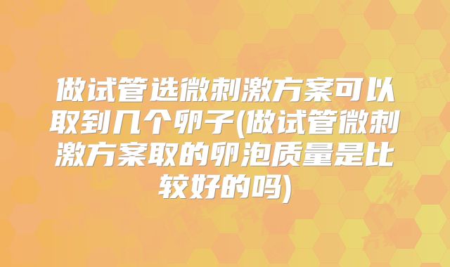 做试管选微刺激方案可以取到几个卵子(做试管微刺激方案取的卵泡质量是比较好的吗)