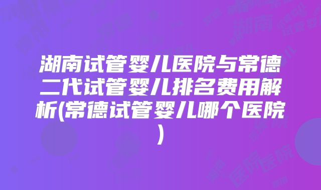 湖南试管婴儿医院与常德二代试管婴儿排名费用解析(常德试管婴儿哪个医院)