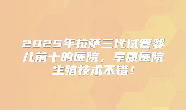 2025年拉萨三代试管婴儿前十的医院，阜康医院生殖技术不错！