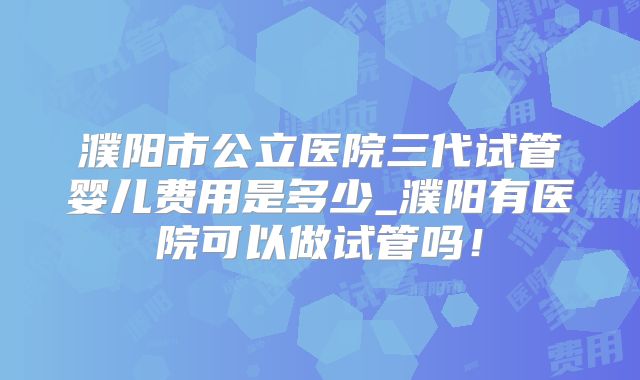 濮阳市公立医院三代试管婴儿费用是多少_濮阳有医院可以做试管吗！