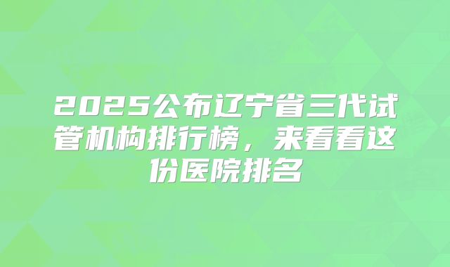2025公布辽宁省三代试管机构排行榜，来看看这份医院排名