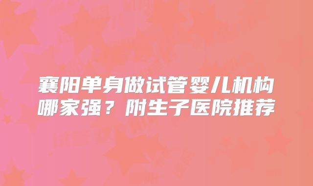 襄阳单身做试管婴儿机构哪家强?附生子医院推荐