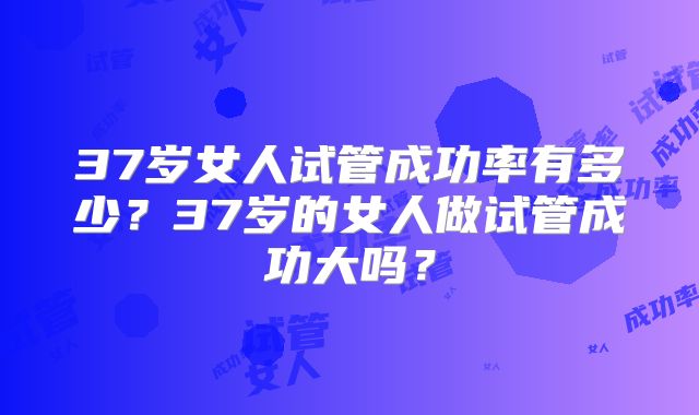 37岁女人试管成功率有多少?37岁的女人做试管成功大吗?