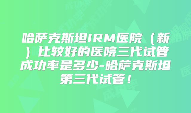 哈萨克斯坦IRM医院(新)比较好的医院三代试管成功率是多少-哈萨克斯坦第三代试管!
