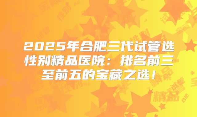 2025年合肥三代试管选性别精品医院：排名前三至前五的宝藏之选！