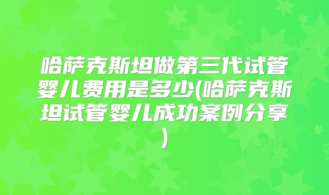 哈萨克斯坦做第三代试管婴儿费用是多少(哈萨克斯坦试管婴儿成功案例分享)