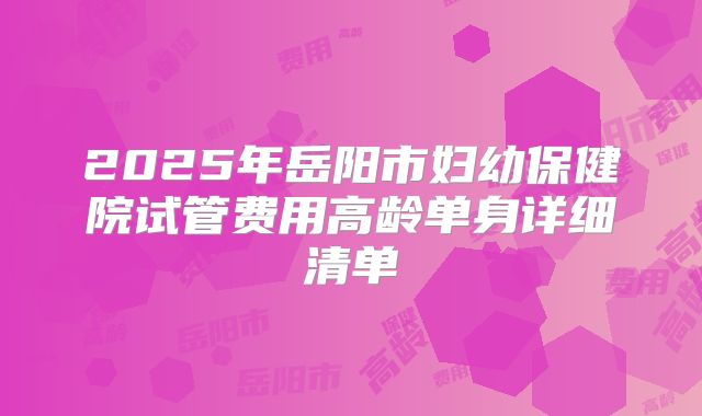 2025年岳阳市妇幼保健院试管费用高龄单身详细清单