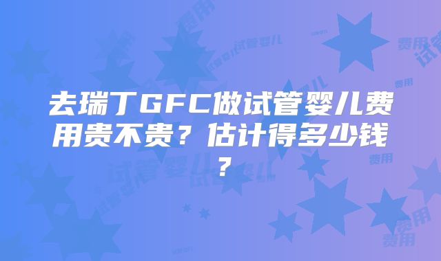 去瑞丁GFC做试管婴儿费用贵不贵？估计得多少钱？