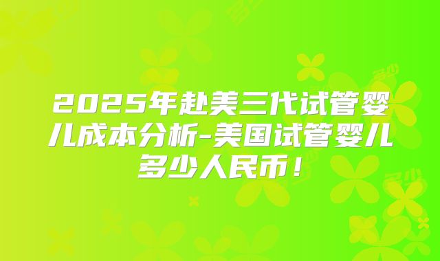 2025年赴美三代试管婴儿成本分析-美国试管婴儿多少人民币!