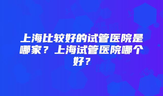上海比较好的试管医院是哪家?上海试管医院哪个好?