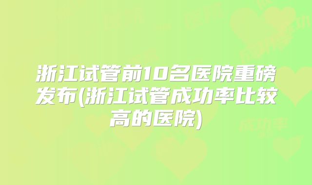 浙江试管前10名医院重磅发布(浙江试管成功率比较高的医院)