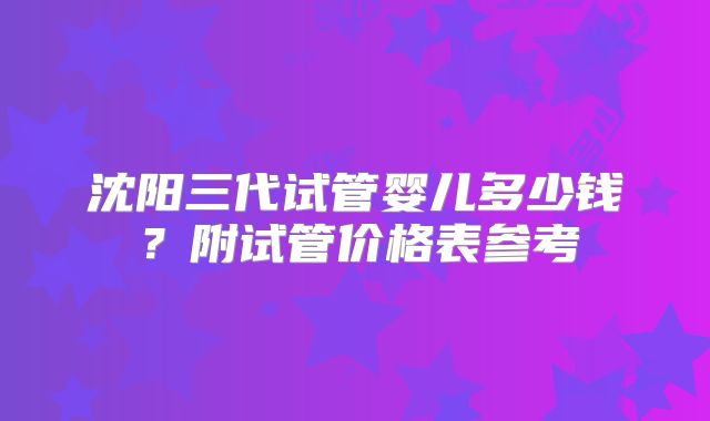 沈阳三代试管婴儿多少钱？附试管价格表参考