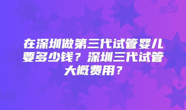 在深圳做第三代试管婴儿要多少钱？深圳三代试管大概费用？