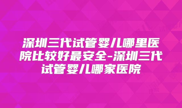 深圳三代试管婴儿哪里医院比较好最安全-深圳三代试管婴儿哪家医院