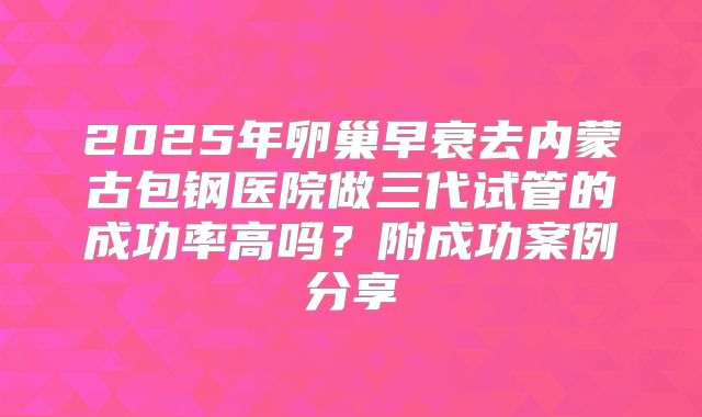 2025年卵巢早衰去内蒙古包钢医院做三代试管的成功率高吗？附成功案例分享