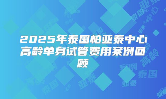 2025年泰国帕亚泰中心高龄单身试管费用案例回顾