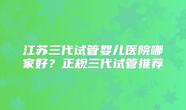 江苏三代试管婴儿医院哪家好？正规三代试管推荐