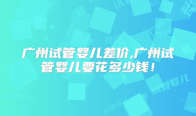广州试管婴儿差价,广州试管婴儿要花多少钱！