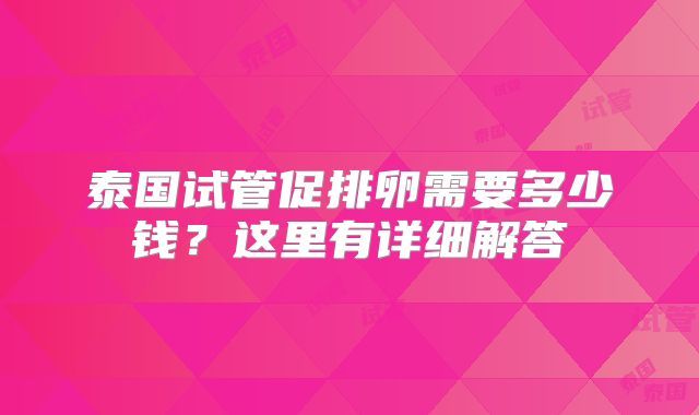 泰国试管促排卵需要多少钱？这里有详细解答