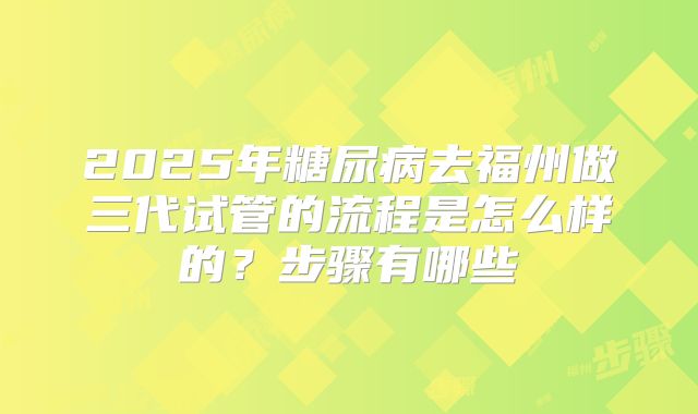 2025年糖尿病去福州做三代试管的流程是怎么样的？步骤有哪些