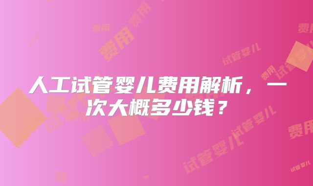 人工试管婴儿费用解析，一次大概多少钱？