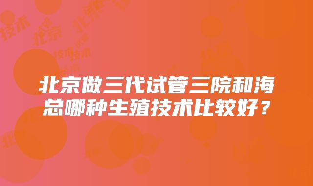 北京做三代试管三院和海总哪种生殖技术比较好？
