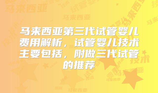 马来西亚第三代试管婴儿费用解析，试管婴儿技术主要包括，附做三代试管的推荐