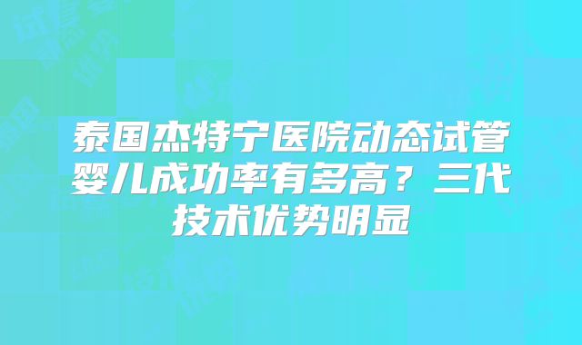 泰国杰特宁医院动态试管婴儿成功率有多高?三代技术优势明显