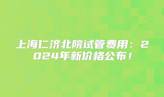 上海仁济北院试管费用：2024年新价格公布！