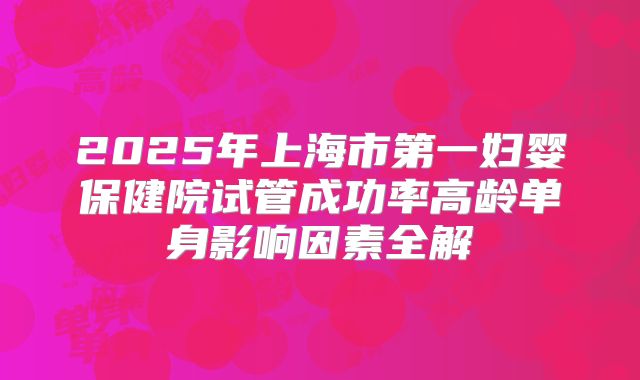 2025年上海市第一妇婴保健院试管成功率高龄单身影响因素全解