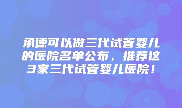 承德可以做三代试管婴儿的医院名单公布，推荐这3家三代试管婴儿医院！