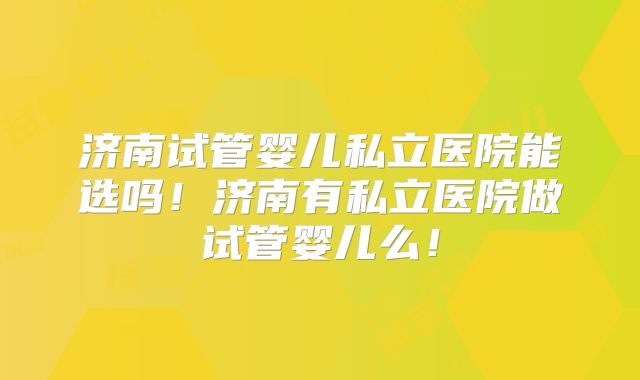 济南试管婴儿私立医院能选吗！济南有私立医院做试管婴儿么！