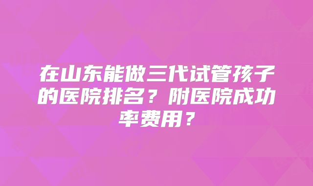 在山东能做三代试管孩子的医院排名？附医院成功率费用？