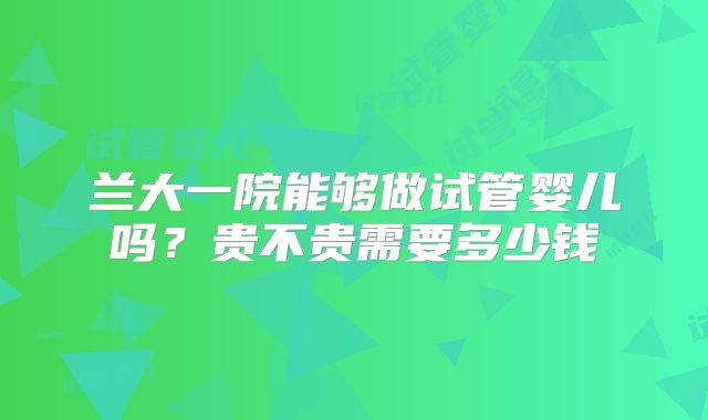 兰大一院能够做试管婴儿吗？贵不贵需要多少钱