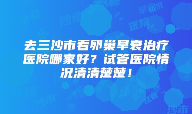 去三沙市看卵巢早衰治疗医院哪家好?试管医院情况清清楚楚!