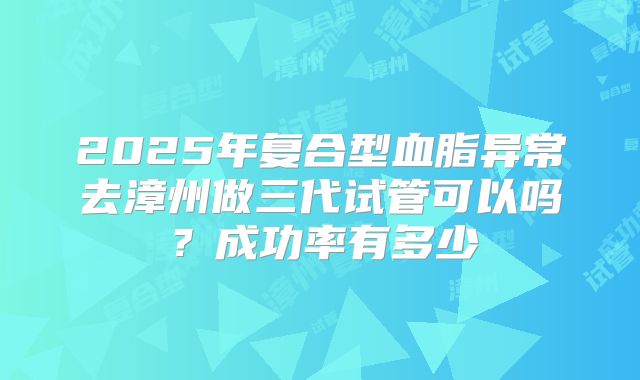 2025年复合型血脂异常去漳州做三代试管可以吗？成功率有多少