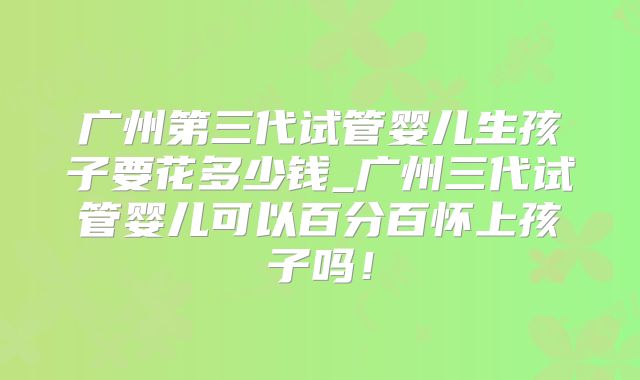 广州第三代试管婴儿生孩子要花多少钱_广州三代试管婴儿可以百分百怀上孩子吗！