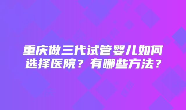 重庆做三代试管婴儿如何选择医院？有哪些方法？