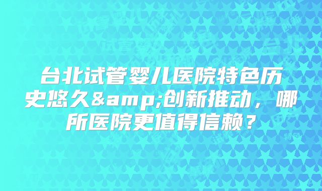 台北试管婴儿医院特色历史悠久&创新推动，哪所医院更值得信赖？