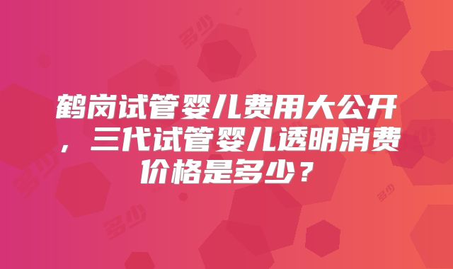 鹤岗试管婴儿费用大公开,三代试管婴儿透明消费价格是多少?